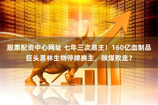 股票配资中心网址 七年三次易主！160亿血制品巨头派林生物停牌换主，陕煤败走？
