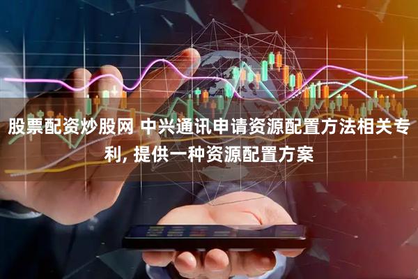 股票配资炒股网 中兴通讯申请资源配置方法相关专利, 提供一种资源配置方案