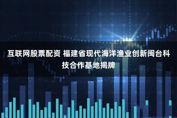 互联网股票配资 福建省现代海洋渔业创新闽台科技合作基地揭牌
