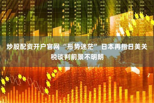 炒股配资开户官网 “形势迷茫” 日本再指日美关税谈判前景不明朗