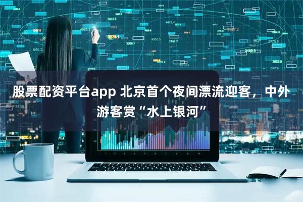 股票配资平台app 北京首个夜间漂流迎客，中外游客赏“水上银河”