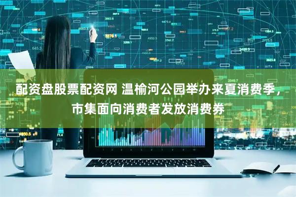 配资盘股票配资网 温榆河公园举办来夏消费季，市集面向消费者发放消费券