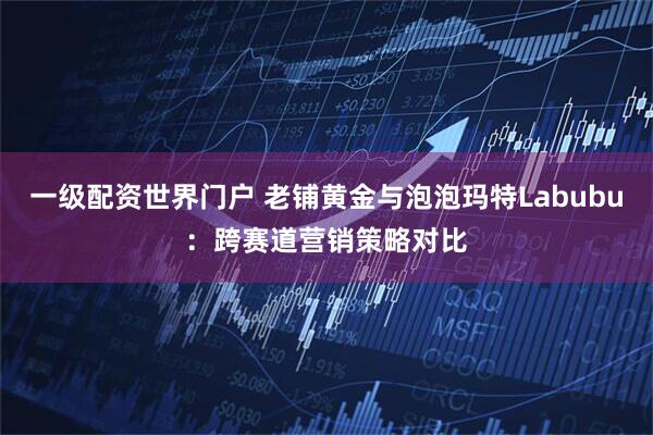 一级配资世界门户 老铺黄金与泡泡玛特Labubu：跨赛道营销策略对比