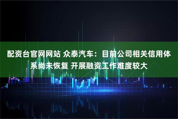配资台官网网站 众泰汽车：目前公司相关信用体系尚未恢复 开展融资工作难度较大