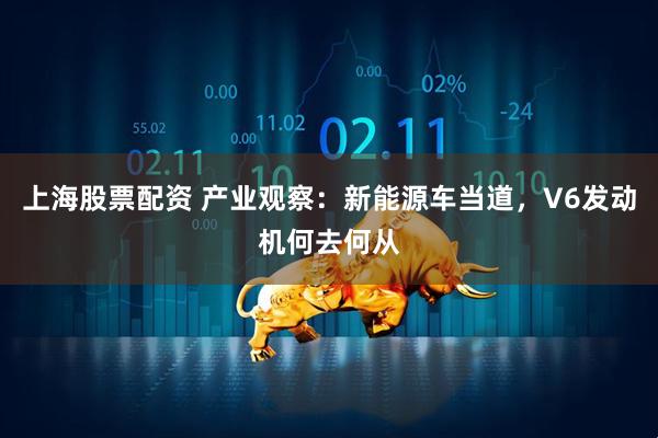 上海股票配资 产业观察：新能源车当道，V6发动机何去何从