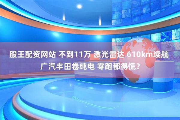股王配资网站 不到11万 激光雷达 610km续航 广汽丰田卷纯电 零跑都得慌？