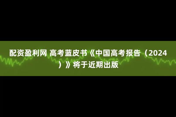配资盈利网 高考蓝皮书《中国高考报告（2024）》将于近期出版