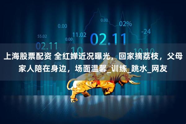 上海股票配资 全红婵近况曝光，回家摘荔枝，父母家人陪在身边，场面温馨_训练_跳水_网友