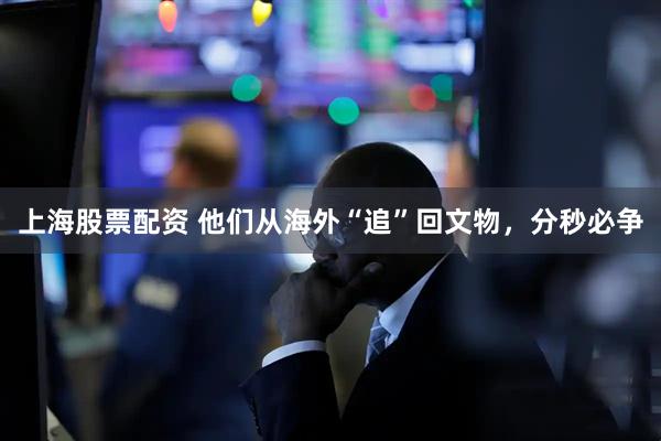 上海股票配资 他们从海外“追”回文物，分秒必争