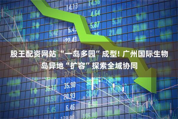 股王配资网站 “一岛多园”成型! 广州国际生物岛异地“扩容”探索全域协同