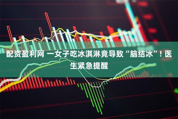 配资盈利网 一女子吃冰淇淋竟导致“脑结冰”! 医生紧急提醒