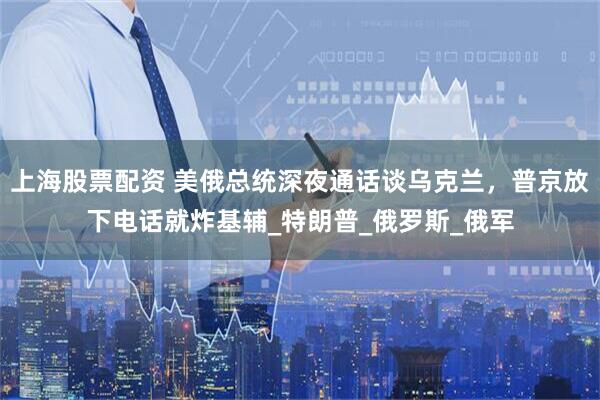 上海股票配资 美俄总统深夜通话谈乌克兰，普京放下电话就炸基辅_特朗普_俄罗斯_俄军