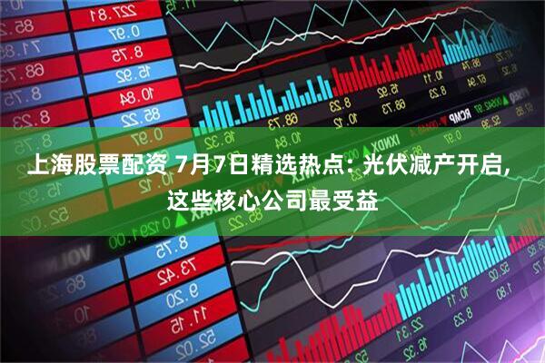 上海股票配资 7月7日精选热点: 光伏减产开启, 这些核心公司最受益
