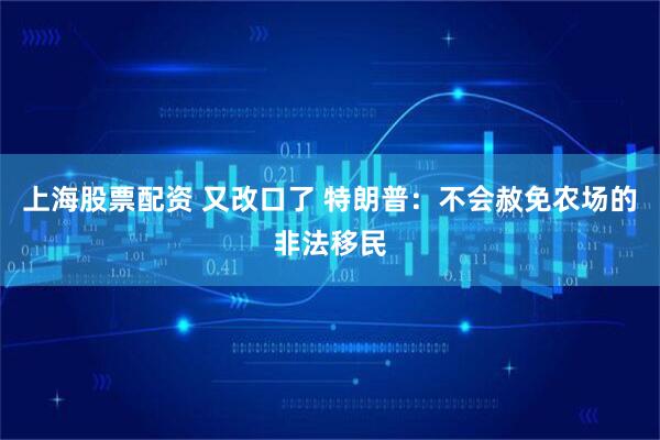 上海股票配资 又改口了 特朗普：不会赦免农场的非法移民
