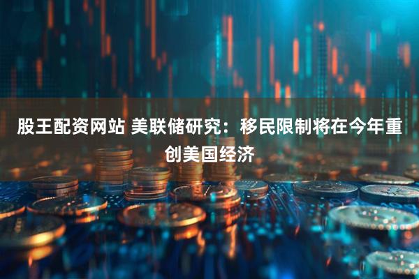 股王配资网站 美联储研究：移民限制将在今年重创美国经济