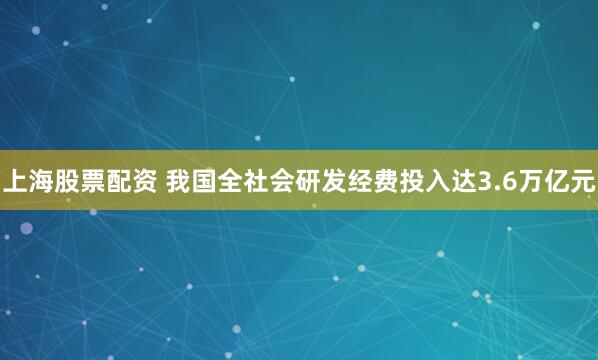 上海股票配资 我国全社会研发经费投入达3.6万亿元