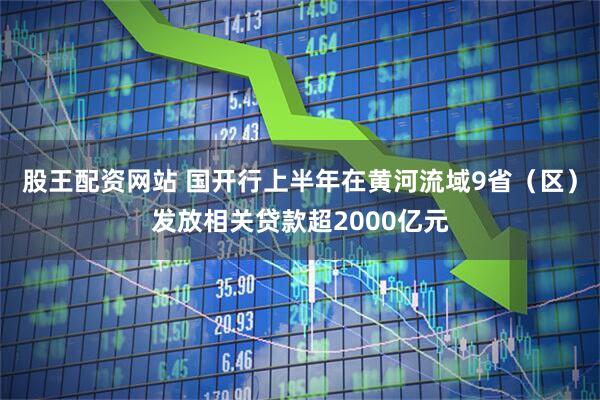 股王配资网站 国开行上半年在黄河流域9省（区）发放相关贷款超2000亿元