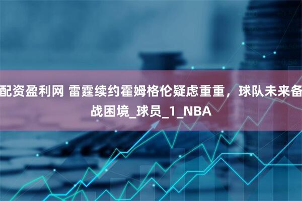 配资盈利网 雷霆续约霍姆格伦疑虑重重，球队未来备战困境_球员_1_NBA
