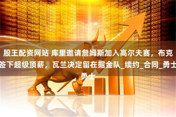 股王配资网站 库里邀请詹姆斯加入高尔夫赛，布克签下超级顶薪，瓦兰决定留在掘金队_续约_合同_勇士