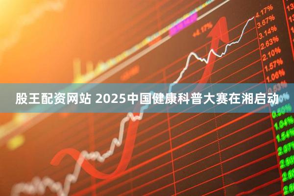 股王配资网站 2025中国健康科普大赛在湘启动