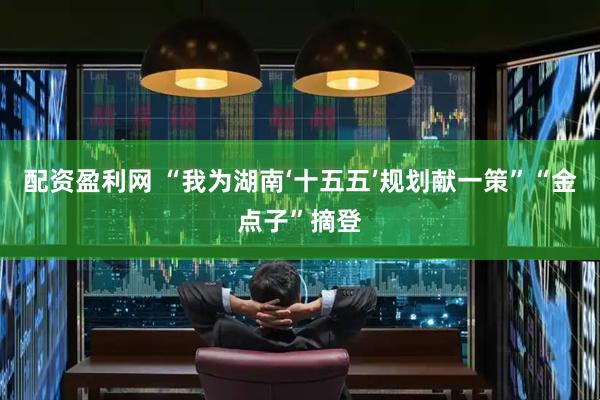 配资盈利网 “我为湖南‘十五五’规划献一策”“金点子”摘登