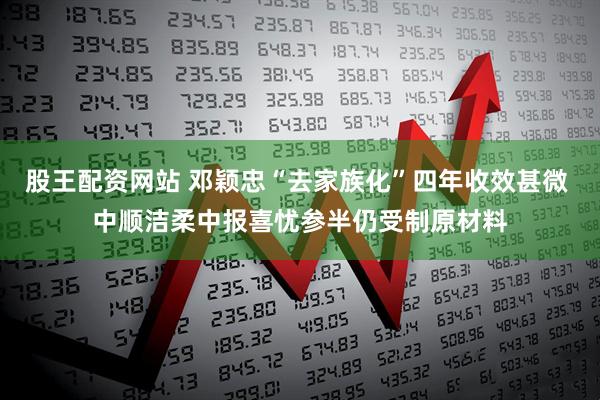 股王配资网站 邓颖忠“去家族化”四年收效甚微 中顺洁柔中报喜忧参半仍受制原材料