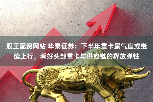 股王配资网站 华泰证券：下半年重卡景气度或继续上行，看好头部重卡与供应链的释放弹性