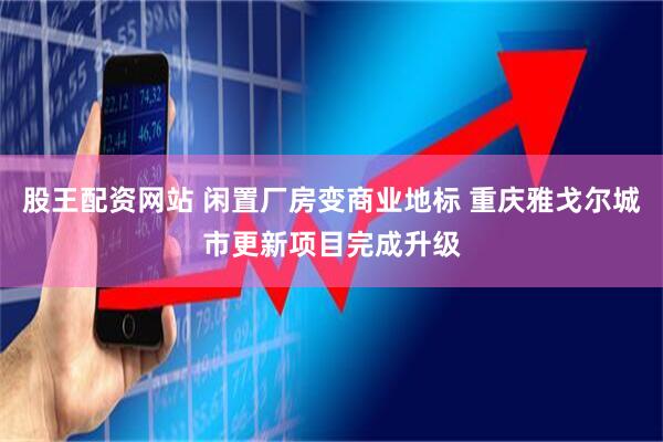 股王配资网站 闲置厂房变商业地标 重庆雅戈尔城市更新项目完成升级