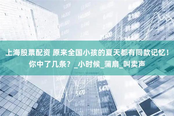 上海股票配资 原来全国小孩的夏天都有同款记忆！你中了几条？_小时候_蒲扇_叫卖声