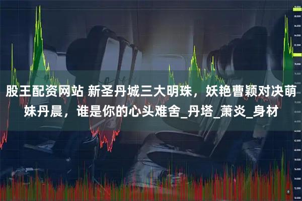 股王配资网站 新圣丹城三大明珠，妖艳曹颖对决萌妹丹晨，谁是你的心头难舍_丹塔_萧炎_身材