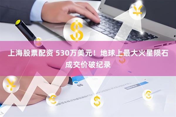 上海股票配资 530万美元！地球上最大火星陨石成交价破纪录