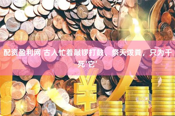 配资盈利网 古人忙着敲锣打鼓、祭天泼粪，只为干死‘它’