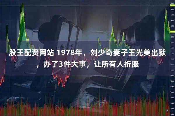 股王配资网站 1978年，刘少奇妻子王光美出狱，办了3件大事，让所有人折服