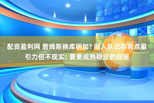 配资盈利网 詹姆斯换库明加? 湖人队记称有点吸引力但不现实: 要更成熟稳定的回报