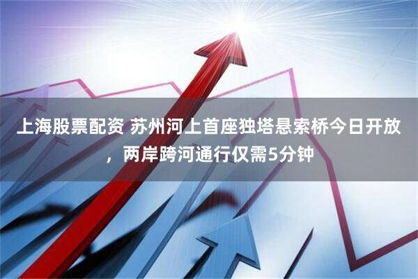 上海股票配资 苏州河上首座独塔悬索桥今日开放，两岸跨河通行仅需5分钟