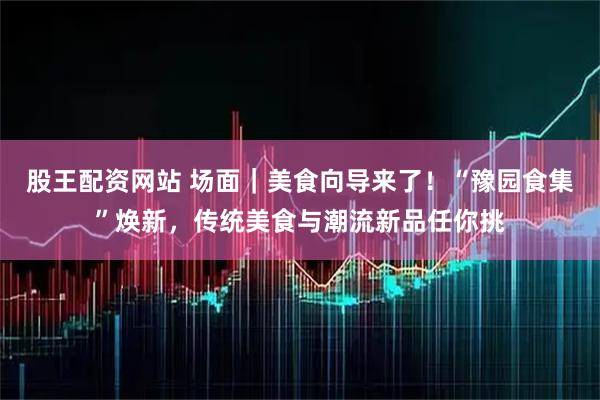 股王配资网站 场面｜美食向导来了！“豫园食集”焕新，传统美食与潮流新品任你挑