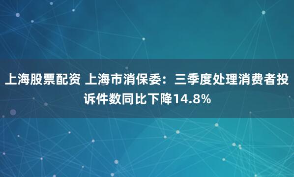 上海股票配资 上海市消保委：三季度处理消费者投诉件数同比下降14.8%