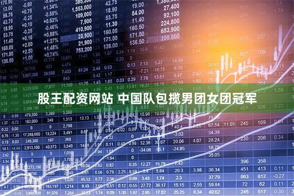 股王配资网站 中国队包揽男团女团冠军