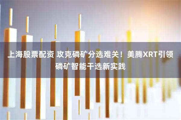 上海股票配资 攻克磷矿分选难关！美腾XRT引领磷矿智能干选新实践