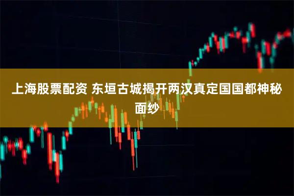 上海股票配资 东垣古城揭开两汉真定国国都神秘面纱