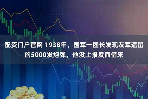 配资门户官网 1938年，国军一团长发现友军遗留的5000发炮弹，他没上报反而借来