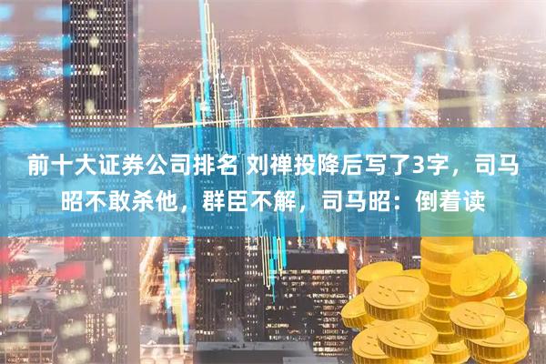 前十大证券公司排名 刘禅投降后写了3字，司马昭不敢杀他，群臣不解，司马昭：倒着读