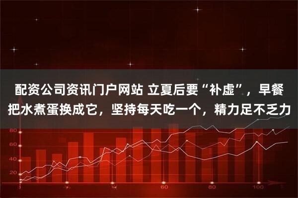 配资公司资讯门户网站 立夏后要“补虚”，早餐把水煮蛋换成它，坚持每天吃一个，精力足不乏力