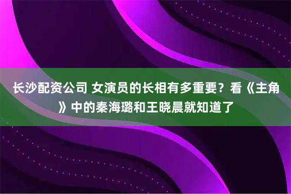 长沙配资公司 女演员的长相有多重要？看《主角》中的秦海璐和王晓晨就知道了