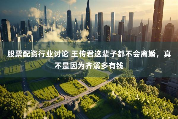 股票配资行业讨论 王传君这辈子都不会离婚，真不是因为齐溪多有钱