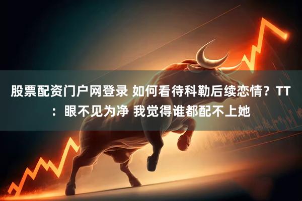 股票配资门户网登录 如何看待科勒后续恋情？TT：眼不见为净 我觉得谁都配不上她