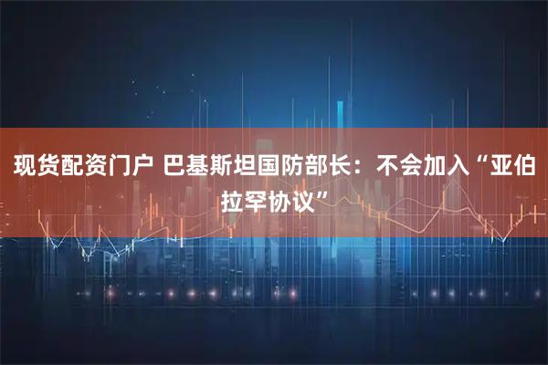 现货配资门户 巴基斯坦国防部长：不会加入“亚伯拉罕协议”