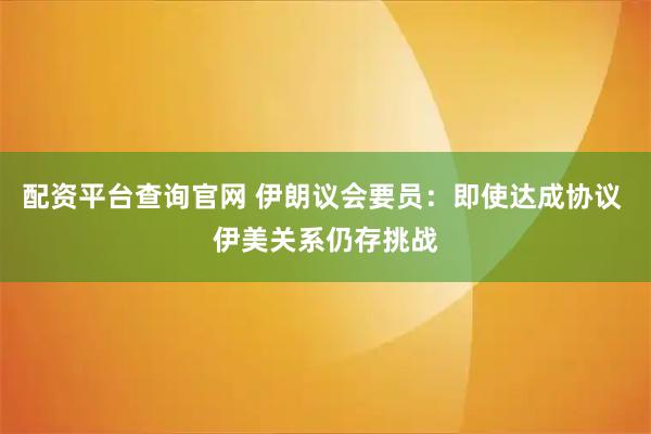 配资平台查询官网 伊朗议会要员：即使达成协议 伊美关系仍存挑战